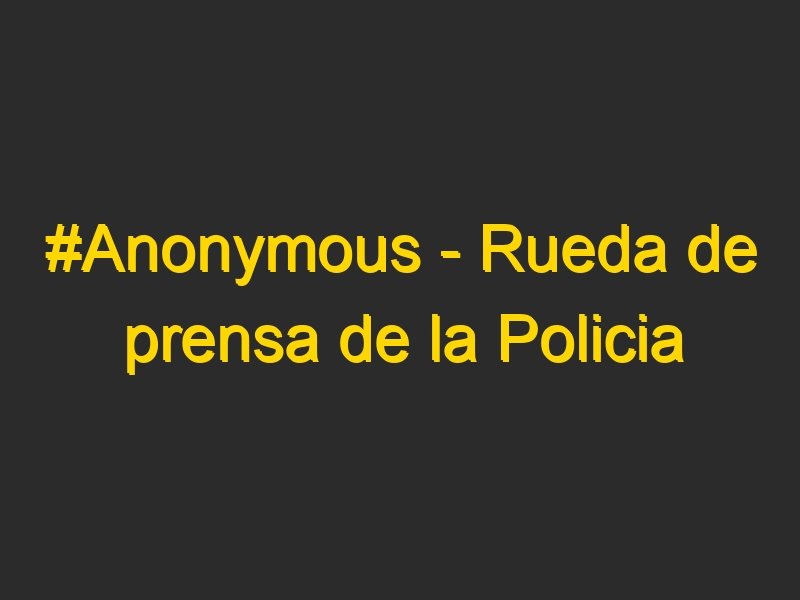 #Anonymous – Rueda de prensa de la Policia