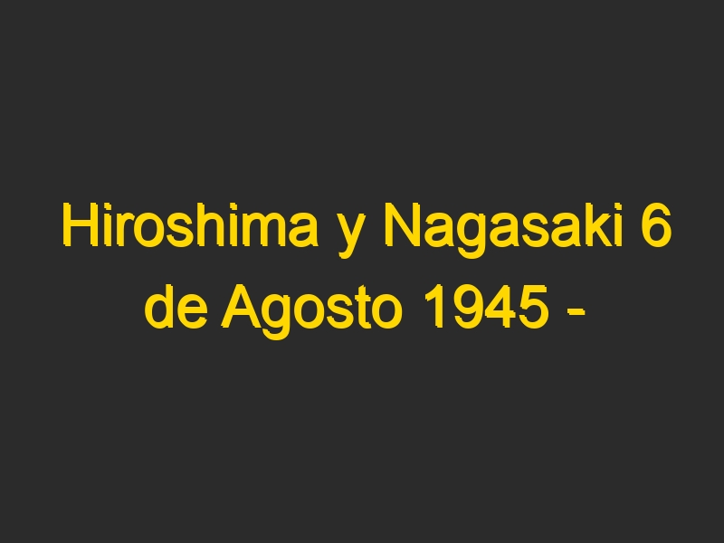 Hiroshima y Nagasaki 6 de Agosto 1945 – Lanzamiento de la Bomba Atómica