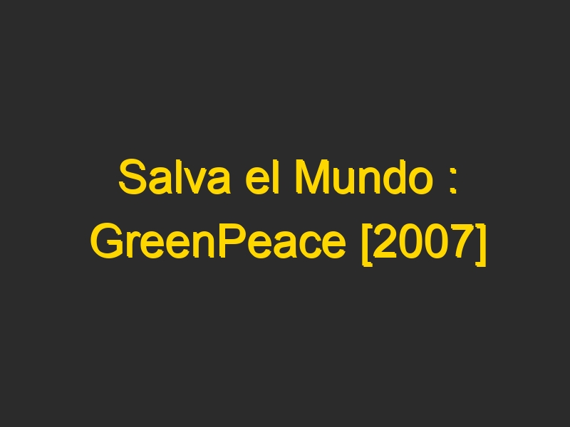 Salva el Mundo : GreenPeace [2007]